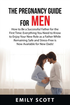 The Pregnancy Guide For Men : How to Be a Successful Father for the First Time: Everything You Need to Know to Enjoy Your New Role as a Father While Remaining Safe and Stress-Free is Now Available for