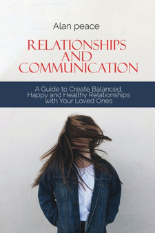Relationships and Communication : A Guide to Create Balanced, Happy and Healthy Relationships with your Loved Ones