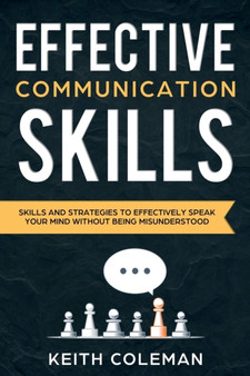 Effective Communication : Skills and Strategies to Effectively Speak Your Mind Without Being Misunderstood