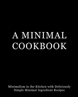 A Minimal Cookbook : Minimalism in the Kitchen with Delicious, Simple, Minimal Ingredient Recipes