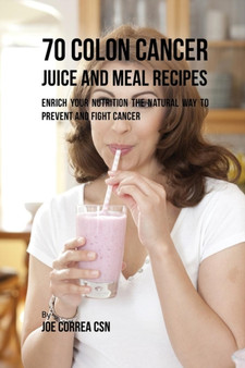 70 Colon Cancer Juice and Meal Recipes : Enrich Your Nutrition the Natural Way to Prevent and Fight Cancer