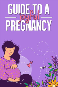 Guide to a Joyful Pregnancy : Everything You Need to Know About a First Time Healthy Pregnancy