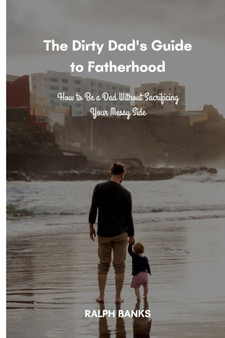 The Dirty Dad's Guide to Fatherhood : How to Be a Dad Without Sacrificing Your Messy Side