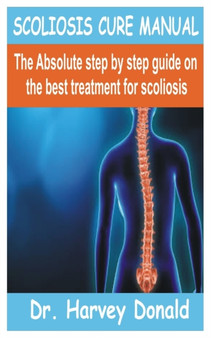 Scoliosis Cure Manual : The Absolute step by step guide on the best treatment for scoliosis