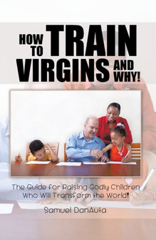 How to Train Virgins and Why! : The Guide for Raising Godly Children Who Will Transform the World!