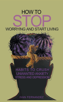 How to Stop Worrying and Start Living : Habits to Crush Unwanted Anxiety, Stress and Depression