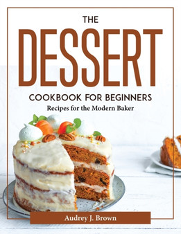 The Dessert Cookbook for Beginners : Recipes for the Modern Baker