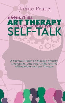 Essential Art Therapy and Positive Self-Talk : A Survival Guide To Manage Anxiety, Depression, And Ptsd Using Positive Affirmations And Art Therapy