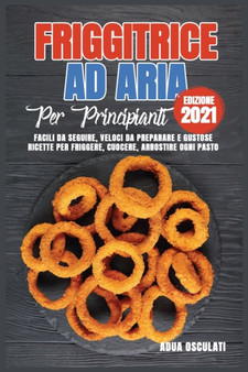 Friggitrice ad Aria Per Principianti (edizione 2021) : Facili Da Seguire, Veloci Da Preparare e Gustose Ricette Per Friggere, Cuocere, Arrostire Ogni Pasto