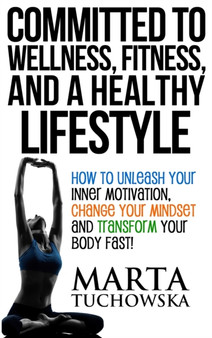 Committed to Wellness, Fitness, and a Healthy Lifestyle : How to Unleash Your Inner Motivation, Change Your Mindset, and Transform Your Body Fast!