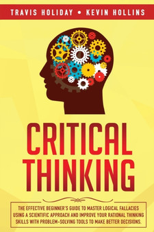 Critical Thinking : The Effective Beginner's Guide to Master Logical Fallacies Using a Scientific Approach and Improve Your Rational Thinking Skills With Problem-Solving Tools to Make Better Decisions