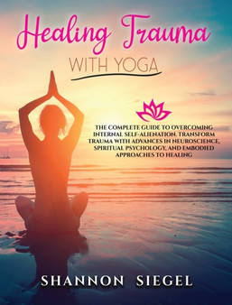 Healing Trauma with Yoga : The Complete Guide to Overcoming Internal Self-Alienation. Transform Trauma with Advances in Neuroscience, Spiritual Psychology, And Embodied Approaches to Healing