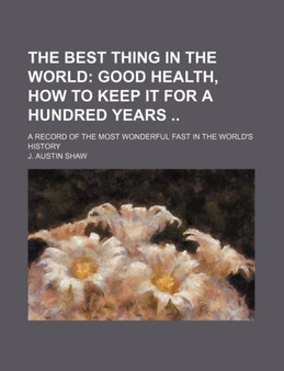 The Best Thing in the World; Good Health, How to Keep It for a Hundred Years a Record of the Most Wonderful Fast in the World's History
