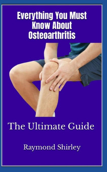 Everything You Must Know About Osteoarthritis : The Ultimate Guide