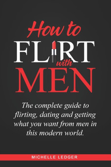How To Flirt With Men : The complete guide to flirting, dating and getting what you want from men in this modern world.