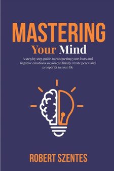 Mastering Your Mind : A step by step guide to conquering your fears and negative emotions so you can finally create peace and prosperity in your life