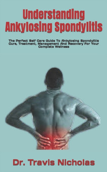 Understanding Ankylosing Spondylitis : The Perfect Self Care Guide To Ankylosing Spondylitis Cure, Treatment, Management And Recovery For Your Complete Wellness