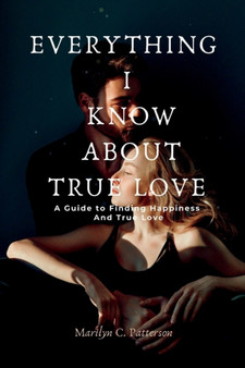 Everything I Know about True Love : A Guide to Finding Happiness and True Love
