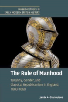 The Rule of Manhood : Tyranny, Gender, and Classical Republicanism in England, 1603???1660