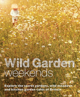 Wild Garden Weekends : Explore the Secret Gardens, Wild Meadows and Kitchen Garden Cafes of Britain
