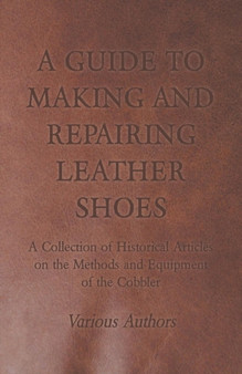 A Guide to Making and Repairing Leather Shoes - A Collection of Historical Articles on the Methods and Equipment of the Cobbler by Various - Paperback