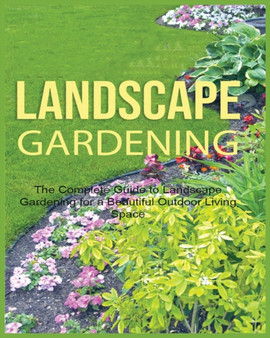 Landscape Gardening : The Complete Guide to Landscape Gardening for a Beautiful Outdoor Living Space