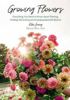 Growing Flowers : Everything You Need to Know About Planting, Tending, Harvesting and Arranging Beautiful Blooms (Flower Gardening for Beginners)