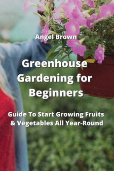 Greenhouse Gardening for Beginners : Guide To Start Growing Fruits & Vegetables All Year-Round