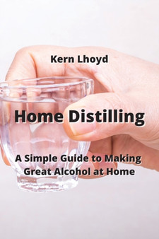 Home Distilling : A Simple Guide to Making Great Alcohol at Home