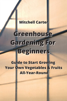 Greenhouse Gardening For Beginners : Guide to Start Growing Your Own Vegetables & Fruits All-Year-Round