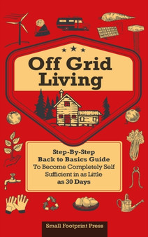 Off Grid Living : A Step-By-Step, Back to Basics Guide to Become Completely Self-Sufficient in as Little as 30 Days