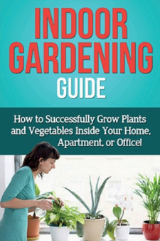 Indoor Gardening Guide : How to successfully grow plants and vegetables inside your home, apartment, or office!