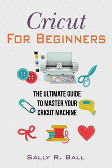 Cricut For Beginners : The Ultimate Guide To Master Your Cricut Machine