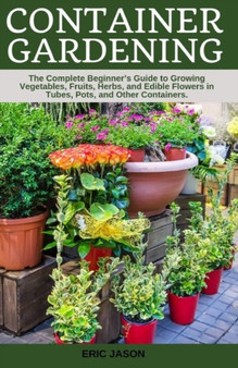Container Gardening : A Complete Beginner's Guide to Growing Vegetables, Fruits, Herbs, and Edible Flowers in Tubes, Pot, and Other Containers