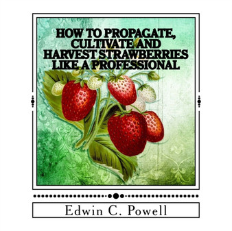 How to Propagate, Cultivate and Harvest Strawberries Like a Professional : Expert Tips on All Aspects of Growing Strawberries