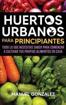 Huertos urbanos para principiantes : Todo lo que necesitas saber para comenzar a cultivar tus propios alimentos en casa