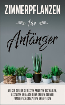 Zimmerpflanzen fur Anfanger : Wie Sie die fur Sie besten Pflanzen auswahlen, gestalten und auch ohne grunen Daumen erfolgreich grossziehen und pflegen