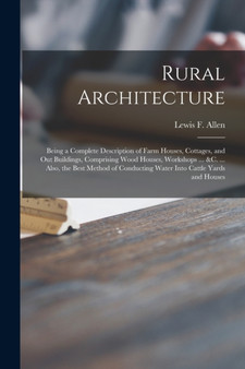 Rural Architecture : Being a Complete Description of Farm Houses, Cottages, and out Buildings, Comprising Wood Houses, Workshops ... &c. ... Also, the Best Method of Conducting Water Into Cattle Yards