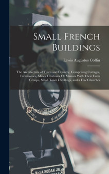 Small French Buildings : The Architecture of Town and Country, Comprising Cottages, Farmhouses, Minor Chateaux Or Manors With Their Farm Groups, Small Town Dwellings, and a Few Churches