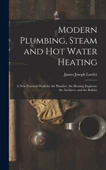 Modern Plumbing, Steam and Hot Water Heating : A New Practical Work for the Plumber, the Heating Engineer, the Architect, and the Builder