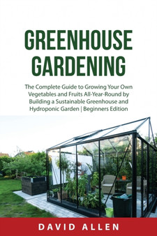 Greenhouse Gardening : The Complete Guide to Growing Your Own Vegetables and Fruits All-Year-Round by Building a Sustainable Greenhouse and Hydroponic Garden Beginners Edition