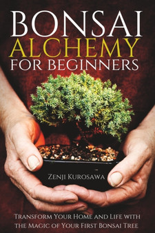 Bonsai Alchemy for Beginners : Transform Your Home and Life with the Magic of Your First Bonsai Tree
