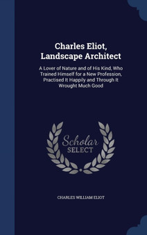Charles Eliot, Landscape Architect : A Lover of Nature and of His Kind, Who Trained Himself for a New Profession, Practised It Happily and Through It Wrought Much Good
