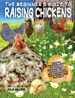 The Beginner's Guide to Raising Chickens : Keeping Chickens Happy and Healthy, Building Pretty Chicken Coops And Cooking With Your Fresh Eggs And Meat.