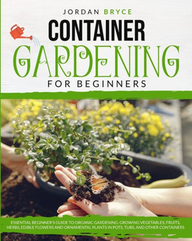 Container Gardening for Beginners : An Essential Beginner's Guide to Organic Gardening: Growing Vegetables, Fruits, Herbs, Edible Flowers, and Ornamental Plants in Tubs, Pots and Other Containers