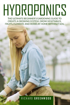 Hydroponics : The Ultimate Beginner's Gardening Guide to Create a Growing System. Grow Vegetables, Fruits, Flowers and Herbs at Home Without Soil