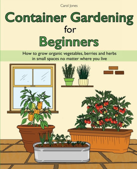 Container Gardening for Beginners : How to grow organic vegetables, berries and herbs in small spaces no matter where you live