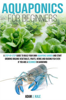 Aquaponics for Beginners : A Step-by-Step Guide to Build Your Own Aquaponic Garden and Start Growing Organic Vegetables, Fruits, Herbs and Raising Fish, Even If You Are a Beginner in Gardening