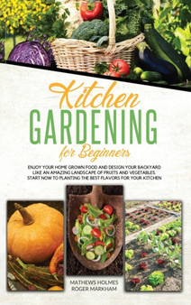 Kitchen Gardening For Beginners : Enjoy Your Home-Grown Food and Design Your Backyard Like an Amazing Landscape of Fruits and Vegetables, Plan and Plant The Best Flavors For Your Kitchen