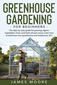 Greenhouse Gardening for Beginners : The Step By Step Guide For Growing Organic Vegetables, Fruits and Herbs All Year Round. Learn How To Build Your Own Greenhouse and Hoophouse, DIY
